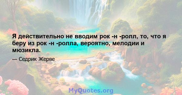 Я действительно не вводим рок -н -ролл, то, что я беру из рок -н -ролла, вероятно, мелодии и мюзикла.