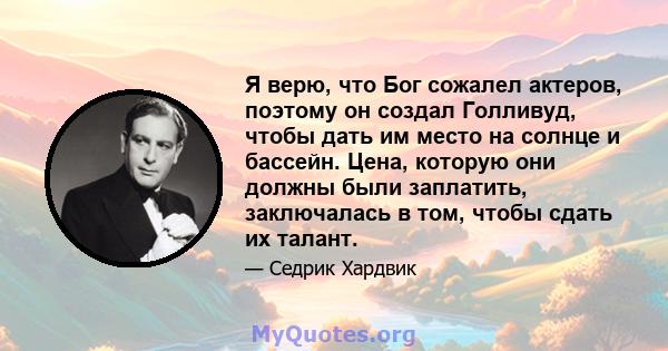 Я верю, что Бог сожалел актеров, поэтому он создал Голливуд, чтобы дать им место на солнце и бассейн. Цена, которую они должны были заплатить, заключалась в том, чтобы сдать их талант.