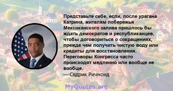 Представьте себе, если, после урагана Катрина, жителям побережья Мексиканского залива пришлось бы ждать демократов и республиканцев, чтобы договориться о сокращениях, прежде чем получить чистую воду или кредиты для