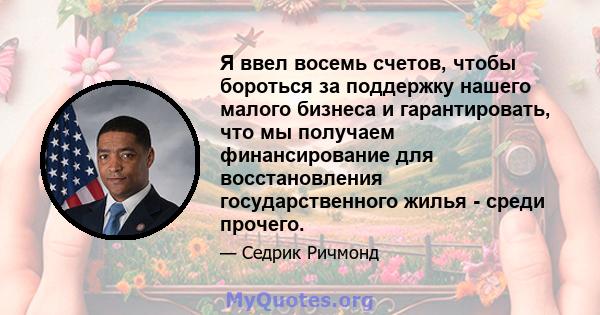 Я ввел восемь счетов, чтобы бороться за поддержку нашего малого бизнеса и гарантировать, что мы получаем финансирование для восстановления государственного жилья - среди прочего.