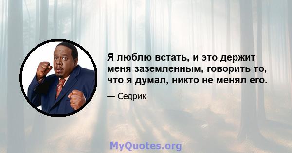 Я люблю встать, и это держит меня заземленным, говорить то, что я думал, никто не менял его.