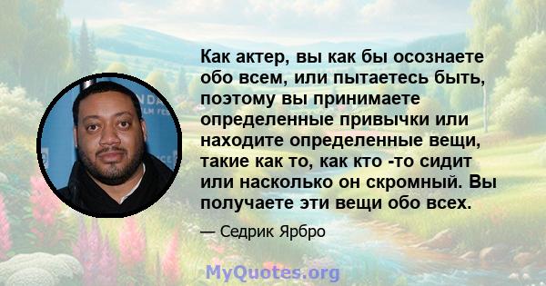 Как актер, вы как бы осознаете обо всем, или пытаетесь быть, поэтому вы принимаете определенные привычки или находите определенные вещи, такие как то, как кто -то сидит или насколько он скромный. Вы получаете эти вещи