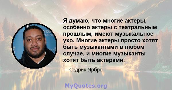 Я думаю, что многие актеры, особенно актеры с театральным прошлым, имеют музыкальное ухо. Многие актеры просто хотят быть музыкантами в любом случае, и многие музыканты хотят быть актерами.