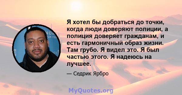 Я хотел бы добраться до точки, когда люди доверяют полиции, а полиция доверяет гражданам, и есть гармоничный образ жизни. Там грубо. Я видел это. Я был частью этого. Я надеюсь на лучшее.