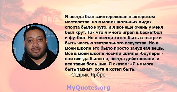 Я всегда был заинтересован в актерском мастерстве, но в моих школьных видах спорта было круто, и я все еще очень у меня был крут. Так что я много играл в баскетбол и футбол. Но я всегда хотел быть в театре и быть частью 