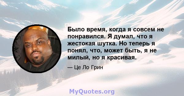 Было время, когда я совсем не понравился. Я думал, что я жестокая шутка. Но теперь я понял, что, может быть, я не милый, но я красивая.