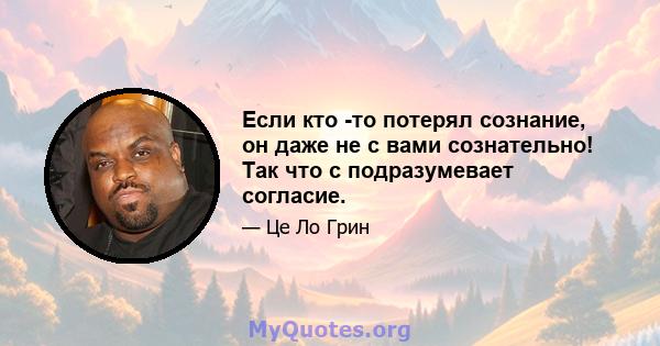 Если кто -то потерял сознание, он даже не с вами сознательно! Так что с подразумевает согласие.