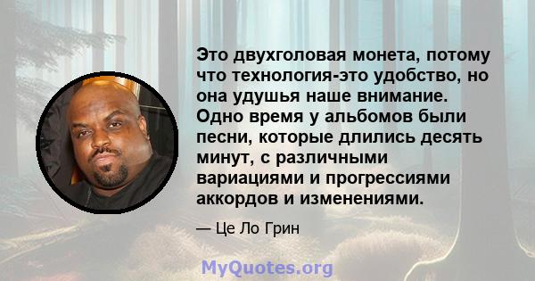 Это двухголовая монета, потому что технология-это удобство, но она удушья наше внимание. Одно время у альбомов были песни, которые длились десять минут, с различными вариациями и прогрессиями аккордов и изменениями.