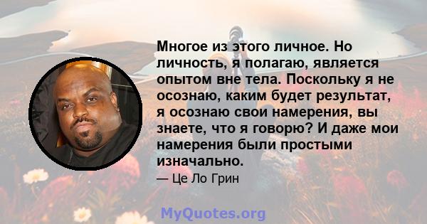 Многое из этого личное. Но личность, я полагаю, является опытом вне тела. Поскольку я не осознаю, каким будет результат, я осознаю свои намерения, вы знаете, что я говорю? И даже мои намерения были простыми изначально.