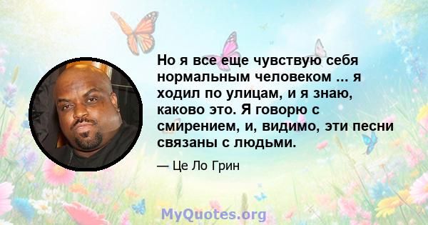 Но я все еще чувствую себя нормальным человеком ... я ходил по улицам, и я знаю, каково это. Я говорю с смирением, и, видимо, эти песни связаны с людьми.