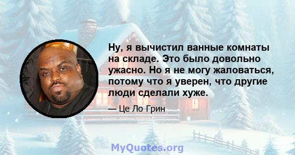 Ну, я вычистил ванные комнаты на складе. Это было довольно ужасно. Но я не могу жаловаться, потому что я уверен, что другие люди сделали хуже.