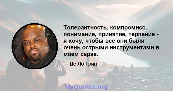 Толерантность, компромисс, понимание, принятие, терпение - я хочу, чтобы все они были очень острыми инструментами в моем сарае.