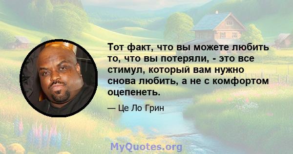 Тот факт, что вы можете любить то, что вы потеряли, - это все стимул, который вам нужно снова любить, а не с комфортом оцепенеть.