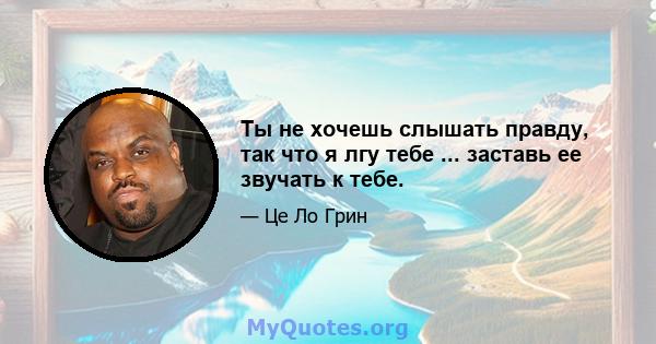 Ты не хочешь слышать правду, так что я лгу тебе ... заставь ее звучать к тебе.