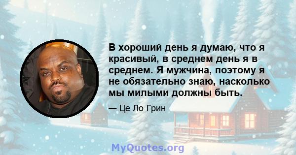 В хороший день я думаю, что я красивый, в среднем день я в среднем. Я мужчина, поэтому я не обязательно знаю, насколько мы милыми должны быть.