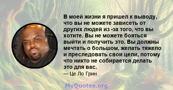 В моей жизни я пришел к выводу, что вы не можете зависеть от других людей из -за того, что вы хотите. Вы не можете бояться выйти и получить это. Вы должны мечтать о большом, желать тяжело и преследовать свои цели,