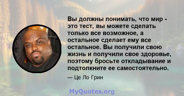 Вы должны понимать, что мир - это тест, вы можете сделать только все возможное, а остальное сделает ему все остальное. Вы получили свою жизнь и получили свое здоровье, поэтому бросьте откладывание и подтолкните ее