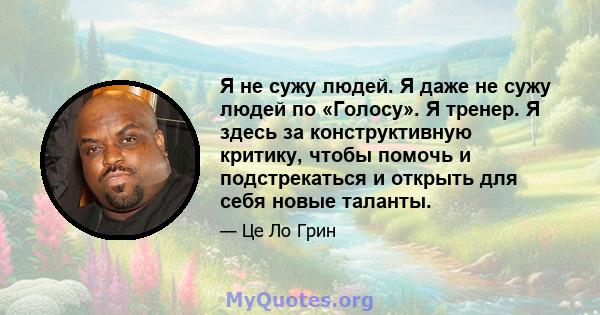 Я не сужу людей. Я даже не сужу людей по «Голосу». Я тренер. Я здесь за конструктивную критику, чтобы помочь и подстрекаться и открыть для себя новые таланты.