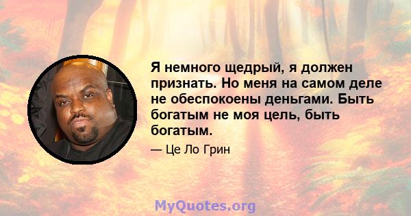 Я немного щедрый, я должен признать. Но меня на самом деле не обеспокоены деньгами. Быть богатым не моя цель, быть богатым.