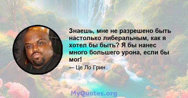 Знаешь, мне не разрешено быть настолько либеральным, как я хотел бы быть? Я бы нанес много большего урона, если бы мог!