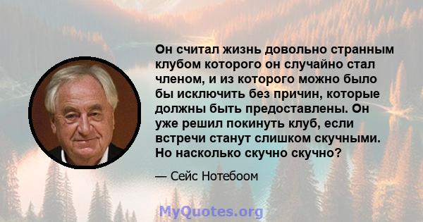 Он считал жизнь довольно странным клубом которого он случайно стал членом, и из которого можно было бы исключить без причин, которые должны быть предоставлены. Он уже решил покинуть клуб, если встречи станут слишком