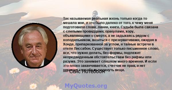 Так называемая реальная жизнь только когда-то мешала мне, и это было далеко от того, к чему меня подготовили слова, линии, книги. Судьба была связана с слепыми провидцами, оракулами, хору, объявляющими о смерти, а не