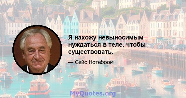 Я нахожу невыносимым нуждаться в теле, чтобы существовать.