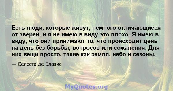 Есть люди, которые живут, немного отличающиеся от зверей, и я не имею в виду это плохо. Я имею в виду, что они принимают то, что происходит день на день без борьбы, вопросов или сожаления. Для них вещи просто, такие как 