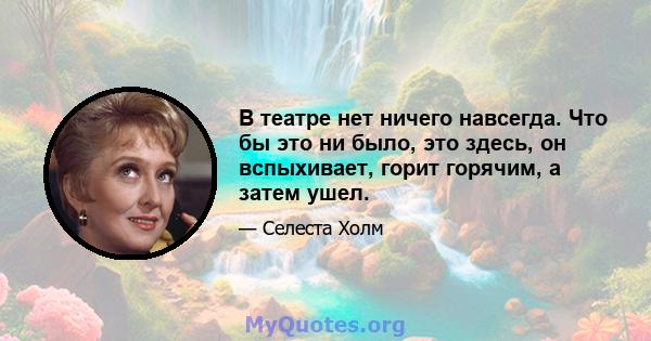 В театре нет ничего навсегда. Что бы это ни было, это здесь, он вспыхивает, горит горячим, а затем ушел.