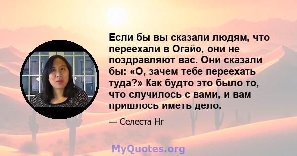 Если бы вы сказали людям, что переехали в Огайо, они не поздравляют вас. Они сказали бы: «О, зачем тебе переехать туда?» Как будто это было то, что случилось с вами, и вам пришлось иметь дело.