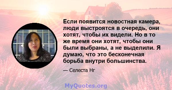 Если появится новостная камера, люди выстроятся в очередь, они хотят, чтобы их видели. Но в то же время они хотят, чтобы они были выбраны, а не выделили. Я думаю, что это бесконечная борьба внутри большинства.