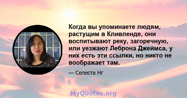 Когда вы упоминаете людям, растущим в Кливленде, они воспитывают реку, загоречную, или уезжают Леброна Джеймса, у них есть эти ссылки, но никто не воображает там.