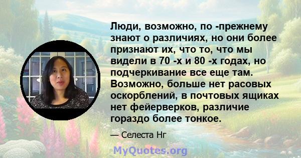 Люди, возможно, по -прежнему знают о различиях, но они более признают их, что то, что мы видели в 70 -х и 80 -х годах, но подчеркивание все еще там. Возможно, больше нет расовых оскорблений, в почтовых ящиках нет