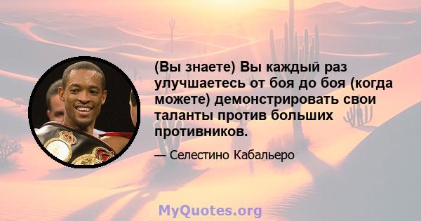 (Вы знаете) Вы каждый раз улучшаетесь от боя до боя (когда можете) демонстрировать свои таланты против больших противников.