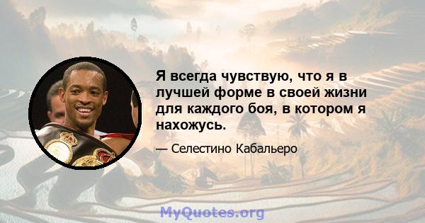 Я всегда чувствую, что я в лучшей форме в своей жизни для каждого боя, в котором я нахожусь.