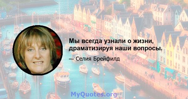 Мы всегда узнали о жизни, драматизируя наши вопросы.