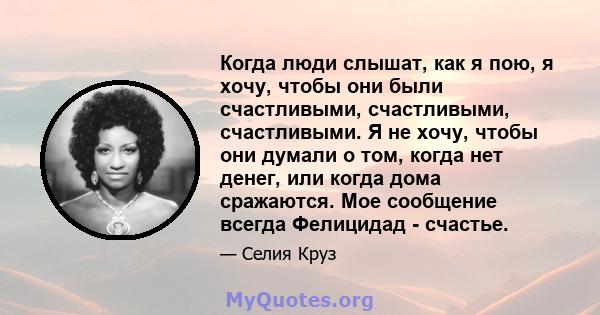 Когда люди слышат, как я пою, я хочу, чтобы они были счастливыми, счастливыми, счастливыми. Я не хочу, чтобы они думали о том, когда нет денег, или когда дома сражаются. Мое сообщение всегда Фелицидад - счастье.