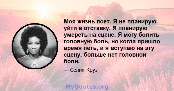 Моя жизнь поет. Я не планирую уйти в отставку. Я планирую умереть на сцене. Я могу болить головную боль, но когда пришло время петь, и я вступаю на эту сцену, больше нет головной боли.