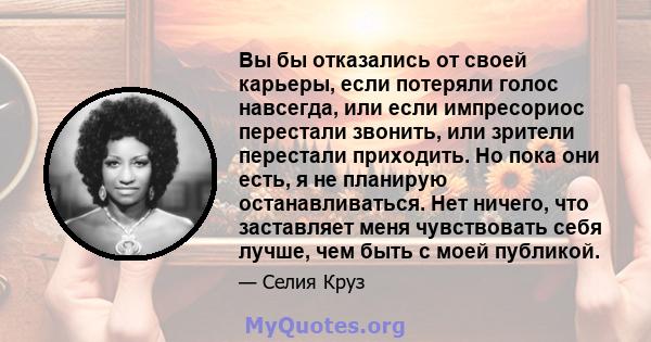 Вы бы отказались от своей карьеры, если потеряли голос навсегда, или если импресориос перестали звонить, или зрители перестали приходить. Но пока они есть, я не планирую останавливаться. Нет ничего, что заставляет меня