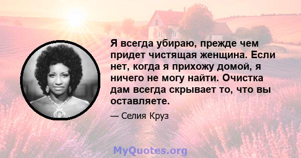 Я всегда убираю, прежде чем придет чистящая женщина. Если нет, когда я прихожу домой, я ничего не могу найти. Очистка дам всегда скрывает то, что вы оставляете.