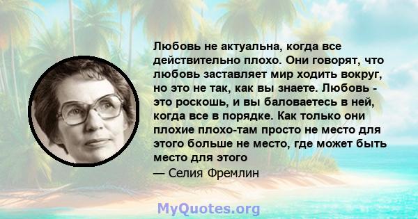 Любовь не актуальна, когда все действительно плохо. Они говорят, что любовь заставляет мир ходить вокруг, но это не так, как вы знаете. Любовь - это роскошь, и вы баловаетесь в ней, когда все в порядке. Как только они