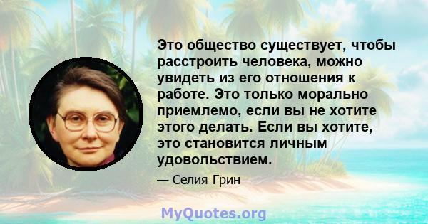 Это общество существует, чтобы расстроить человека, можно увидеть из его отношения к работе. Это только морально приемлемо, если вы не хотите этого делать. Если вы хотите, это становится личным удовольствием.