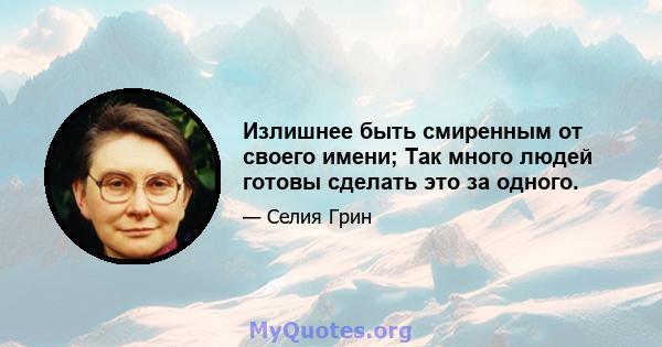 Излишнее быть смиренным от своего имени; Так много людей готовы сделать это за одного.