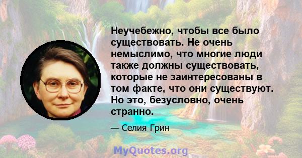 Неучебежно, чтобы все было существовать. Не очень немыслимо, что многие люди также должны существовать, которые не заинтересованы в том факте, что они существуют. Но это, безусловно, очень странно.