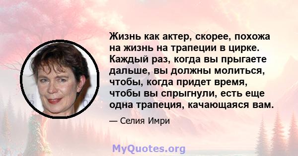 Жизнь как актер, скорее, похожа на жизнь на трапеции в цирке. Каждый раз, когда вы прыгаете дальше, вы должны молиться, чтобы, когда придет время, чтобы вы спрыгнули, есть еще одна трапеция, качающаяся вам.