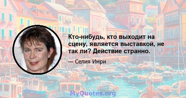 Кто-нибудь, кто выходит на сцену, является выставкой, не так ли? Действие странно.