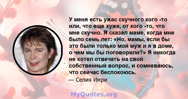 У меня есть ужас скучного кого -то или, что еще хуже, от кого -то, что мне скучно. Я сказал маме, когда мне было семь лет: «Но, мамы, если бы это были только мой муж и я в доме, о чем мы бы поговорили?» Я никогда не