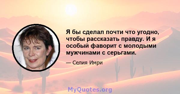 Я бы сделал почти что угодно, чтобы рассказать правду. И я особый фаворит с молодыми мужчинами с серьгами.