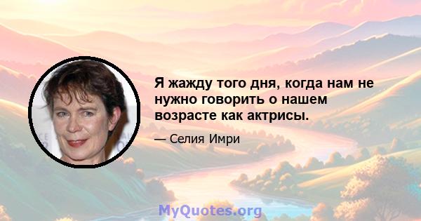 Я жажду того дня, когда нам не нужно говорить о нашем возрасте как актрисы.