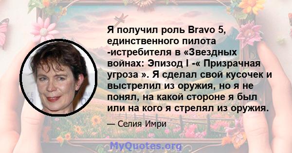 Я получил роль Bravo 5, единственного пилота -истребителя в «Звездных войнах: Эпизод I -« Призрачная угроза ». Я сделал свой кусочек и выстрелил из оружия, но я не понял, на какой стороне я был или на кого я стрелял из